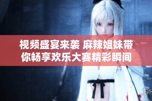 视频盛宴来袭 麻辣姐妹带你畅享欢乐大赛精彩瞬间
