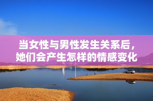 当女性与男性发生关系后，她们会产生怎样的情感变化呢