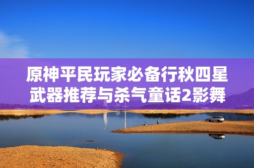 原神平民玩家必备行秋四星武器推荐与杀气童话2影舞伙伴实用攻略