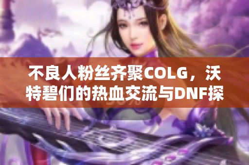 不良人粉丝齐聚COLG，沃特碧们的热血交流与DNF探索