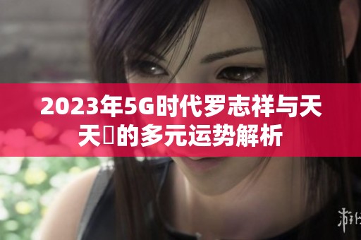 2023年5G时代罗志祥与天天奭的多元运势解析