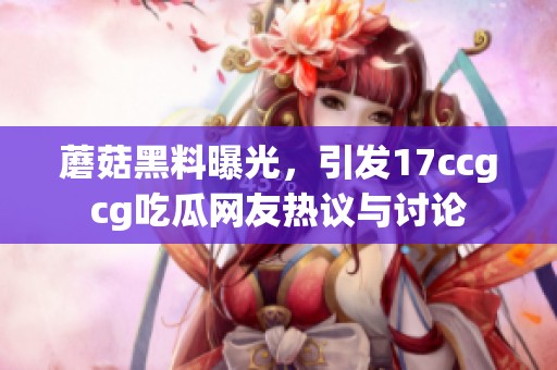 蘑菇黑料曝光，引发17ccgcg吃瓜网友热议与讨论