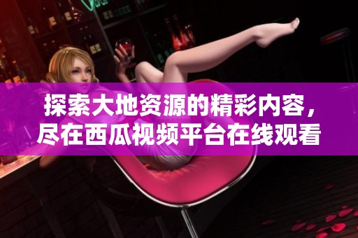探索大地资源的精彩内容，尽在西瓜视频平台在线观看！
