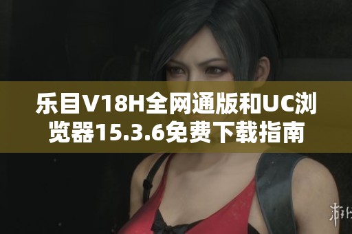 乐目V18H全网通版和UC浏览器15.3.6免费下载指南