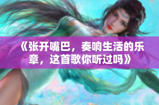 《张开嘴巴，奏响生活的乐章，这首歌你听过吗》