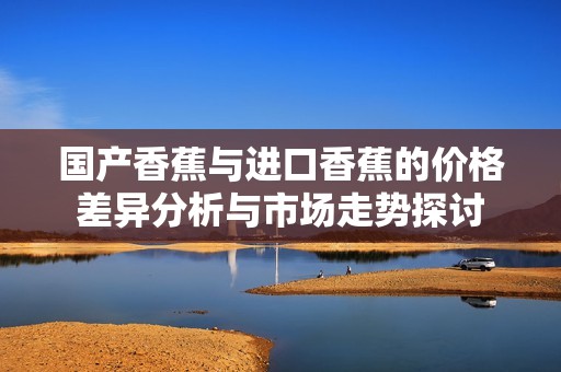 国产香蕉与进口香蕉的价格差异分析与市场走势探讨