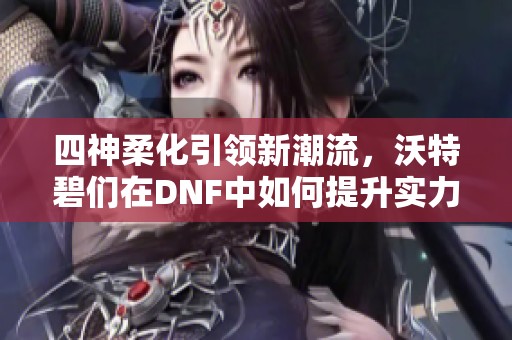 四神柔化引领新潮流，沃特碧们在DNF中如何提升实力