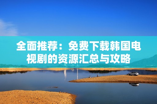 全面推荐：免费下载韩国电视剧的资源汇总与攻略