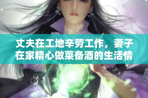 丈夫在工地辛劳工作，妻子在家精心做菜备酒的生活情景