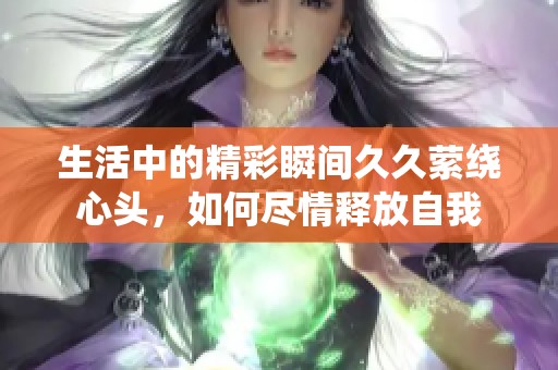 生活中的精彩瞬间久久萦绕心头，如何尽情释放自我
