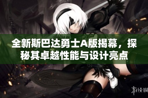 全新斯巴达勇士A版揭幕，探秘其卓越性能与设计亮点