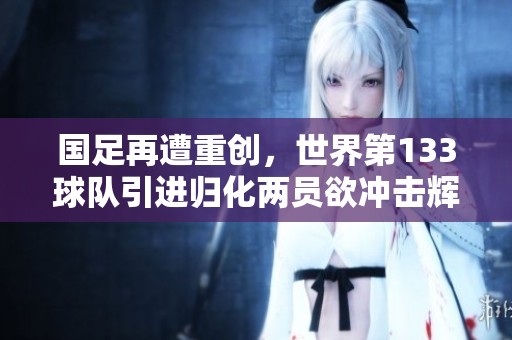国足再遭重创，世界第133球队引进归化两员欲冲击辉煌尽显决心