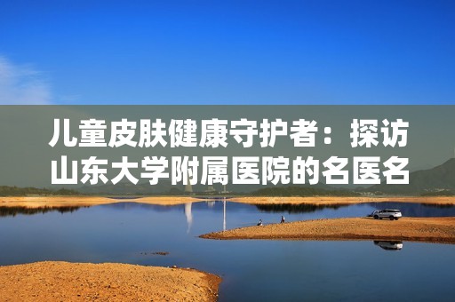 儿童皮肤健康守护者：探访山东大学附属医院的名医名科团队