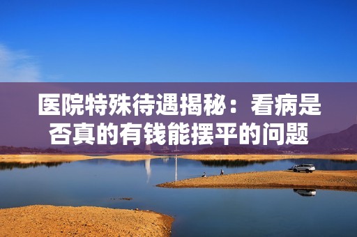 医院特殊待遇揭秘：看病是否真的有钱能摆平的问题