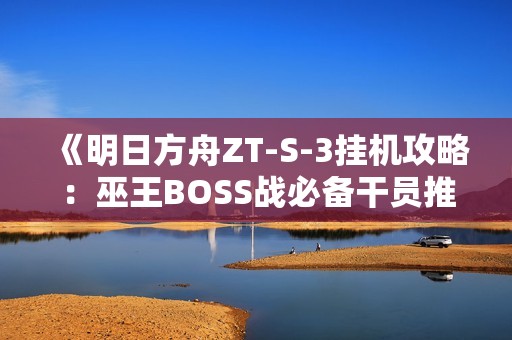 《明日方舟ZT-S-3挂机攻略：巫王BOSS战必备干员推荐》
