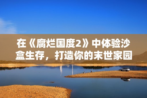 在《腐烂国度2》中体验沙盒生存，打造你的末世家园大冒险