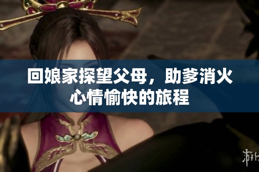 回娘家探望父母，助爹消火心情愉快的旅程