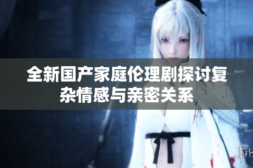 全新国产家庭伦理剧探讨复杂情感与亲密关系