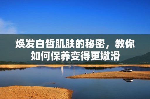 焕发白皙肌肤的秘密，教你如何保养变得更嫩滑