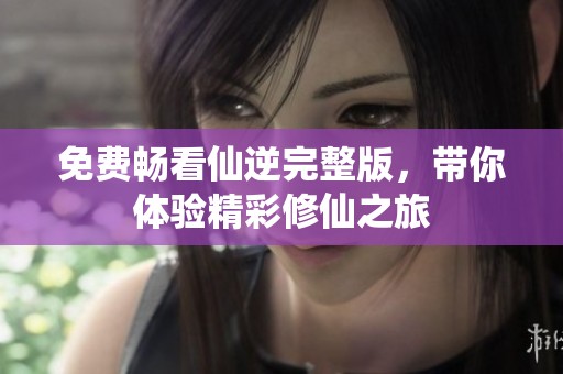 免费畅看仙逆完整版，带你体验精彩修仙之旅