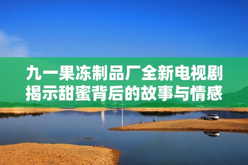 九一果冻制品厂全新电视剧揭示甜蜜背后的故事与情感纠葛