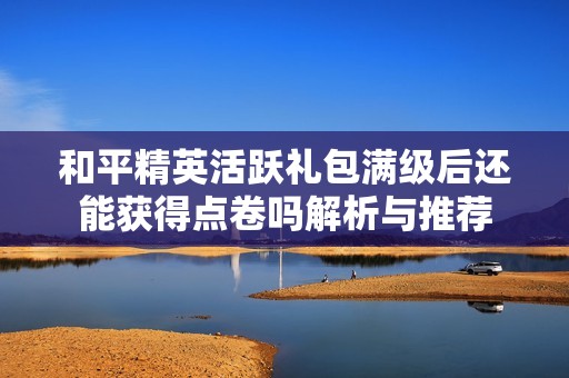 和平精英活跃礼包满级后还能获得点卷吗解析与推荐