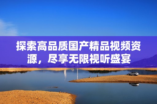 探索高品质国产精品视频资源，尽享无限视听盛宴