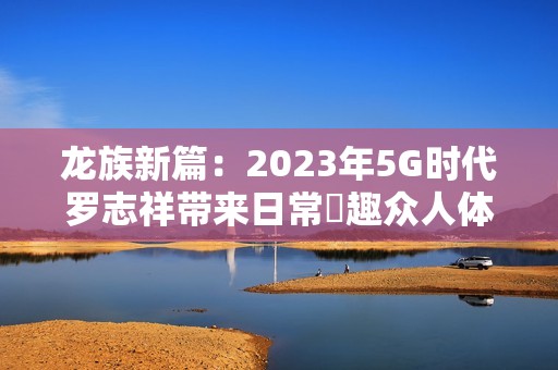龙族新篇：2023年5G时代罗志祥带来日常奭趣众人体验