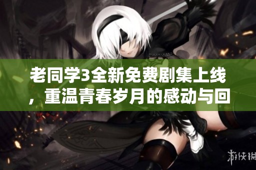 老同学3全新免费剧集上线，重温青春岁月的感动与回忆