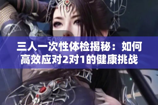 三人一次性体检揭秘：如何高效应对2对1的健康挑战