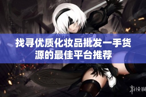 找寻优质化妆品批发一手货源的最佳平台推荐