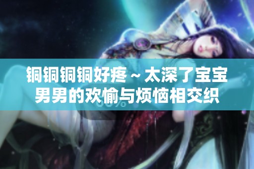 铜铜铜铜好疼～太深了宝宝男男的欢愉与烦恼相交织