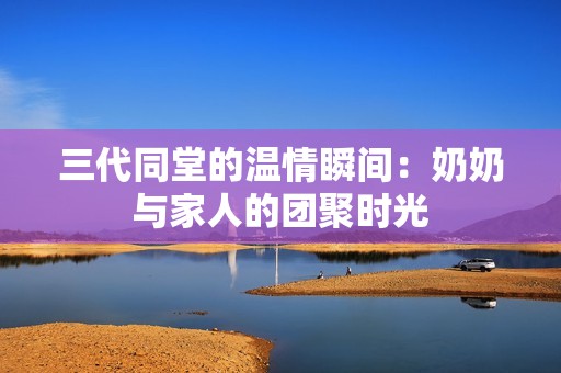 三代同堂的温情瞬间：奶奶与家人的团聚时光