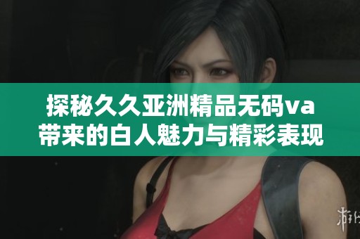探秘久久亚洲精品无码va带来的白人魅力与精彩表现
