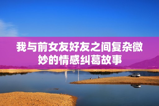 我与前女友好友之间复杂微妙的情感纠葛故事