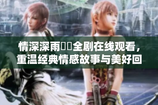 情深深雨濛濛全剧在线观看，重温经典情感故事与美好回忆