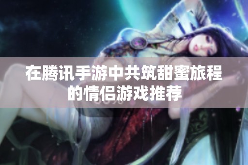 在腾讯手游中共筑甜蜜旅程的情侣游戏推荐