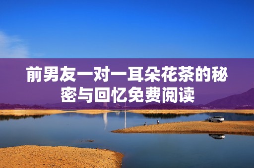 前男友一对一耳朵花茶的秘密与回忆免费阅读