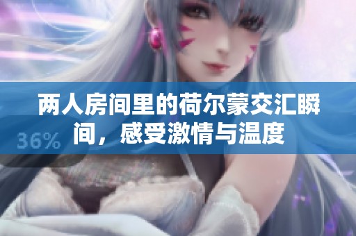 两人房间里的荷尔蒙交汇瞬间，感受激情与温度