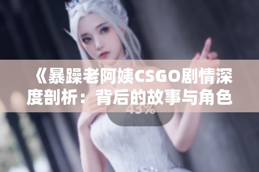 《暴躁老阿姨CSGO剧情深度剖析：背后的故事与角色发展》