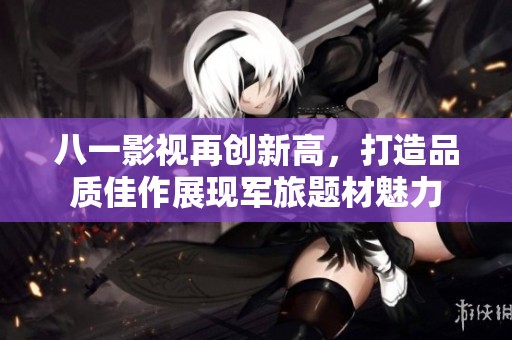 八一影视再创新高，打造品质佳作展现军旅题材魅力