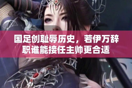 国足创耻辱历史，若伊万辞职谁能接任主帅更合适