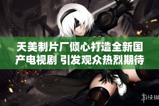 天美制片厂倾心打造全新国产电视剧 引发观众热烈期待