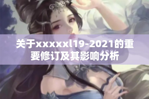 关于xxxxxl19-2021的重要修订及其影响分析