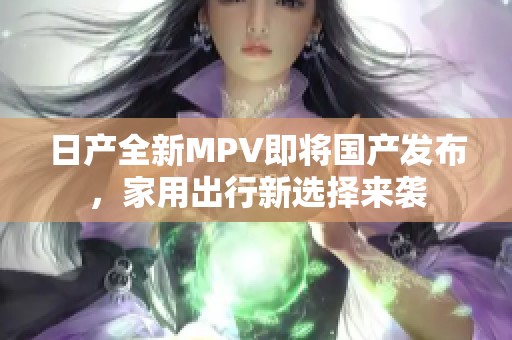 日产全新MPV即将国产发布，家用出行新选择来袭