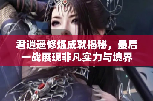 君逍遥修炼成就揭秘，最后一战展现非凡实力与境界
