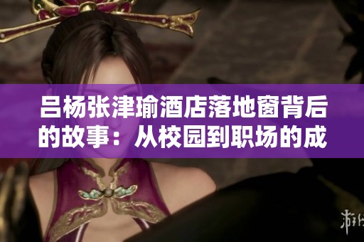 吕杨张津瑜酒店落地窗背后的故事：从校园到职场的成长之路
