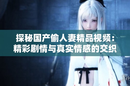 探秘国产偷人妻精品视频：精彩剧情与真实情感的交织