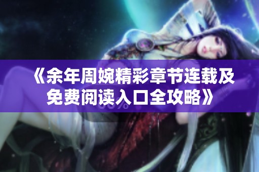 《余年周婉精彩章节连载及免费阅读入口全攻略》