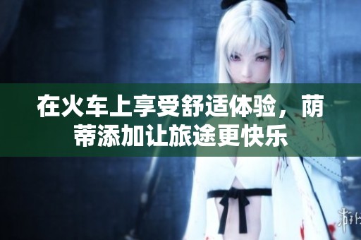 在火车上享受舒适体验，荫蒂添加让旅途更快乐